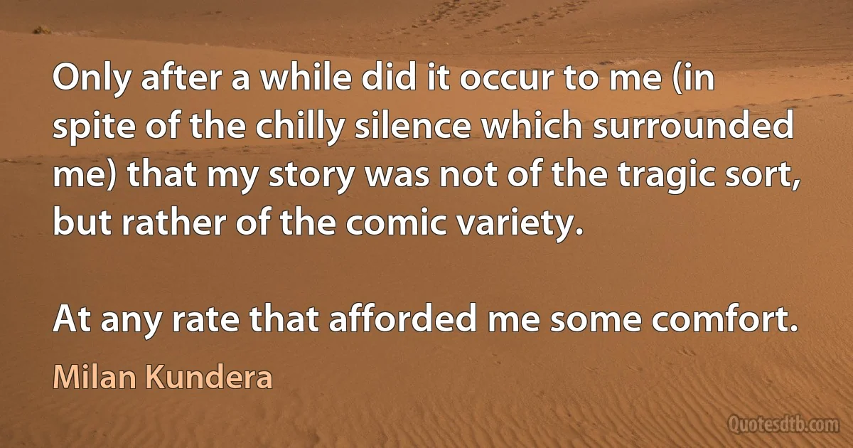 Only after a while did it occur to me (in spite of the chilly silence which surrounded me) that my story was not of the tragic sort, but rather of the comic variety.

At any rate that afforded me some comfort. (Milan Kundera)