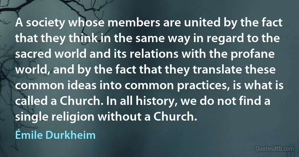 A society whose members are united by the fact that they think in the same way in regard to the sacred world and its relations with the profane world, and by the fact that they translate these common ideas into common practices, is what is called a Church. In all history, we do not find a single religion without a Church. (Émile Durkheim)