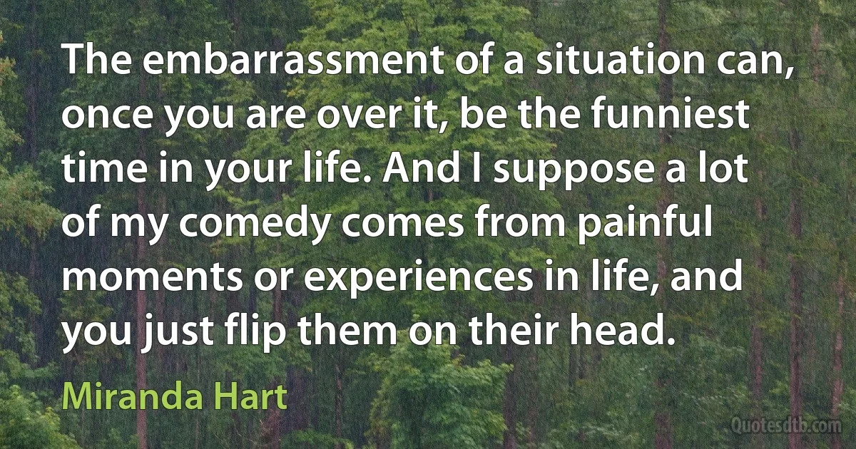 The embarrassment of a situation can, once you are over it, be the funniest time in your life. And I suppose a lot of my comedy comes from painful moments or experiences in life, and you just flip them on their head. (Miranda Hart)