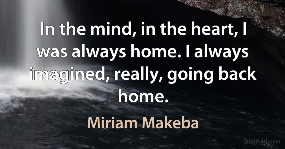 In the mind, in the heart, I was always home. I always imagined, really, going back home. (Miriam Makeba)