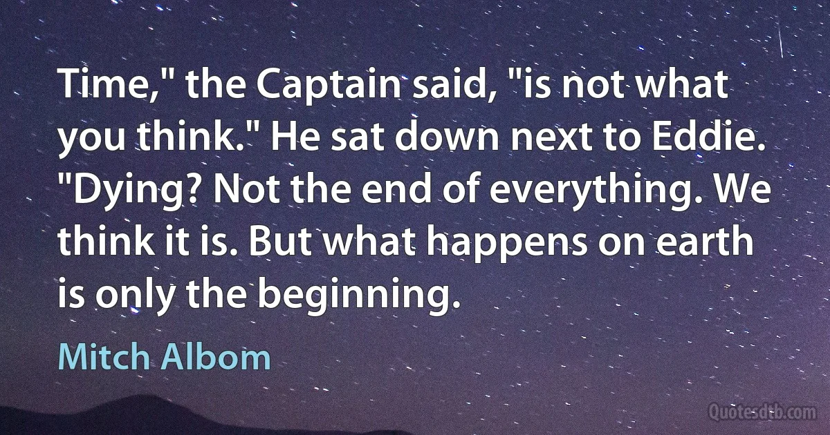 Time," the Captain said, "is not what you think." He sat down next to Eddie. "Dying? Not the end of everything. We think it is. But what happens on earth is only the beginning. (Mitch Albom)