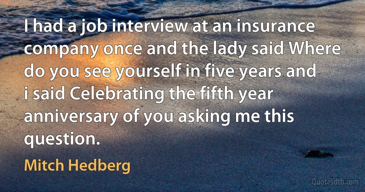 I had a job interview at an insurance company once and the lady said Where do you see yourself in five years and i said Celebrating the fifth year anniversary of you asking me this question. (Mitch Hedberg)