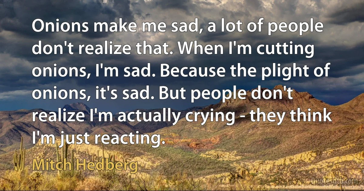 Onions make me sad, a lot of people don't realize that. When I'm cutting onions, I'm sad. Because the plight of onions, it's sad. But people don't realize I'm actually crying - they think I'm just reacting. (Mitch Hedberg)