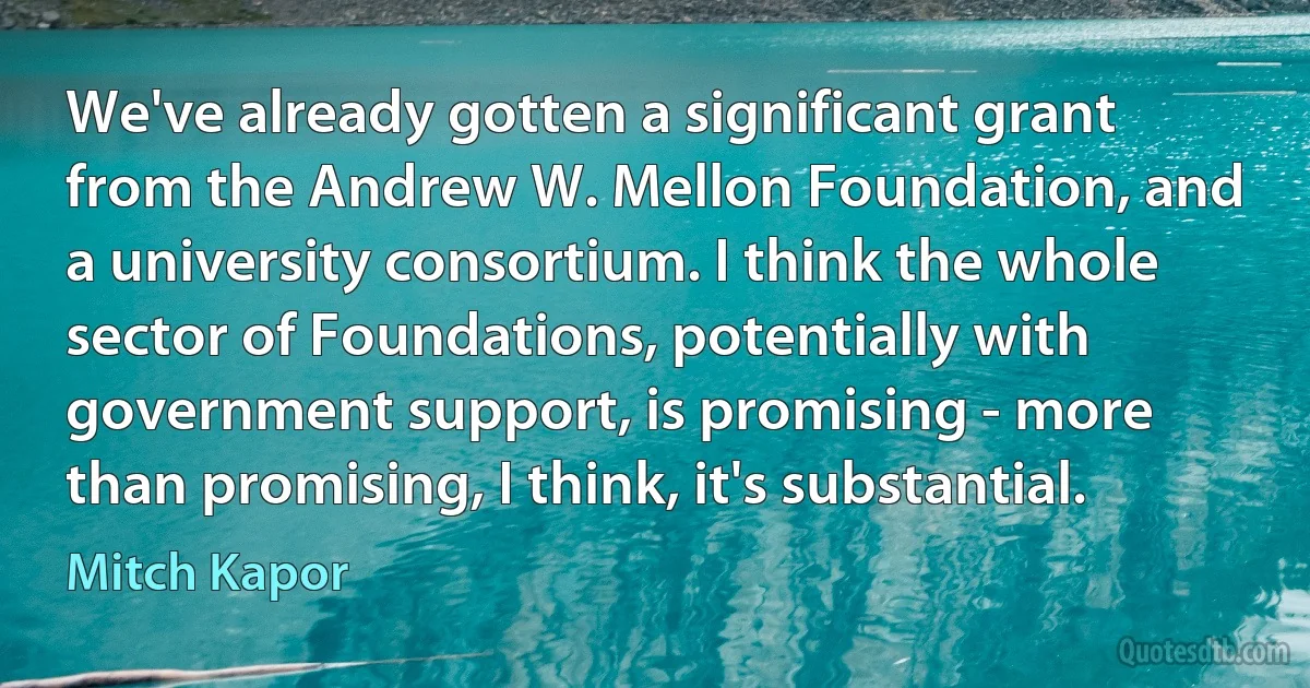 We've already gotten a significant grant from the Andrew W. Mellon Foundation, and a university consortium. I think the whole sector of Foundations, potentially with government support, is promising - more than promising, I think, it's substantial. (Mitch Kapor)