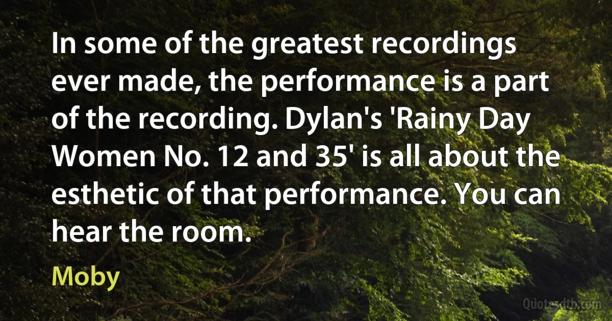 In some of the greatest recordings ever made, the performance is a part of the recording. Dylan's 'Rainy Day Women No. 12 and 35' is all about the esthetic of that performance. You can hear the room. (Moby)