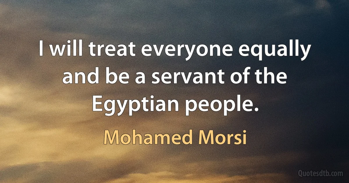 I will treat everyone equally and be a servant of the Egyptian people. (Mohamed Morsi)