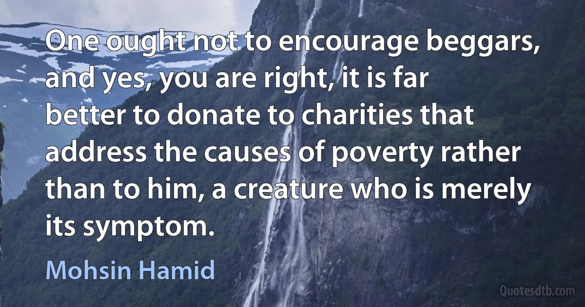 One ought not to encourage beggars, and yes, you are right, it is far better to donate to charities that address the causes of poverty rather than to him, a creature who is merely its symptom. (Mohsin Hamid)