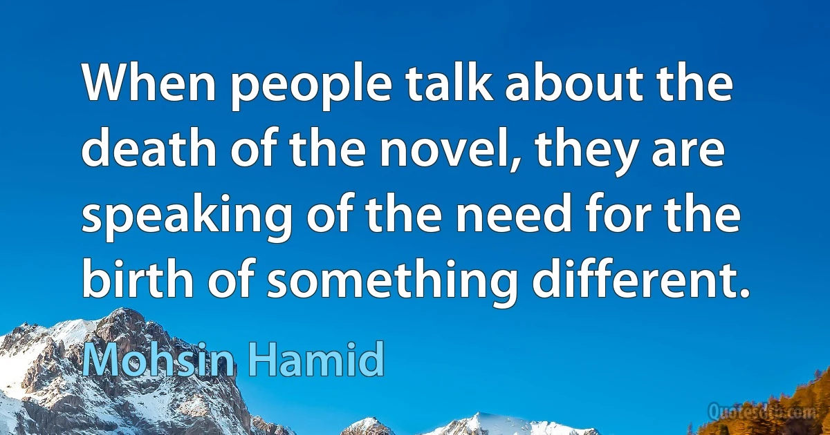 When people talk about the death of the novel, they are speaking of the need for the birth of something different. (Mohsin Hamid)