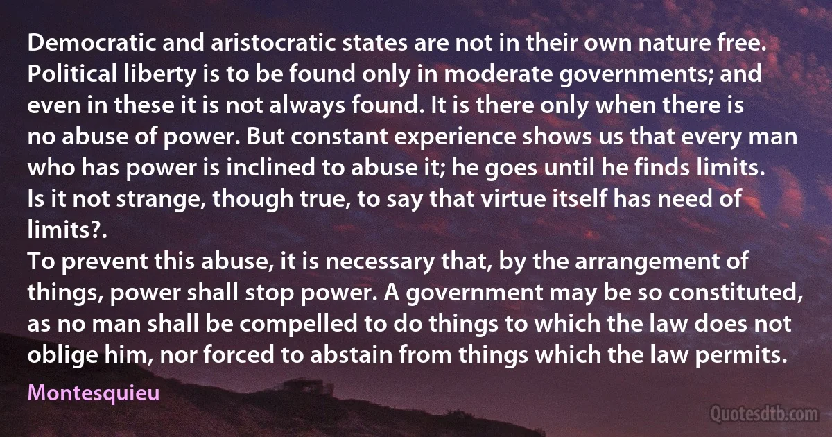 Democratic and aristocratic states are not in their own nature free. Political liberty is to be found only in moderate governments; and even in these it is not always found. It is there only when there is no abuse of power. But constant experience shows us that every man who has power is inclined to abuse it; he goes until he finds limits. Is it not strange, though true, to say that virtue itself has need of limits?.
To prevent this abuse, it is necessary that, by the arrangement of things, power shall stop power. A government may be so constituted, as no man shall be compelled to do things to which the law does not oblige him, nor forced to abstain from things which the law permits. (Montesquieu)