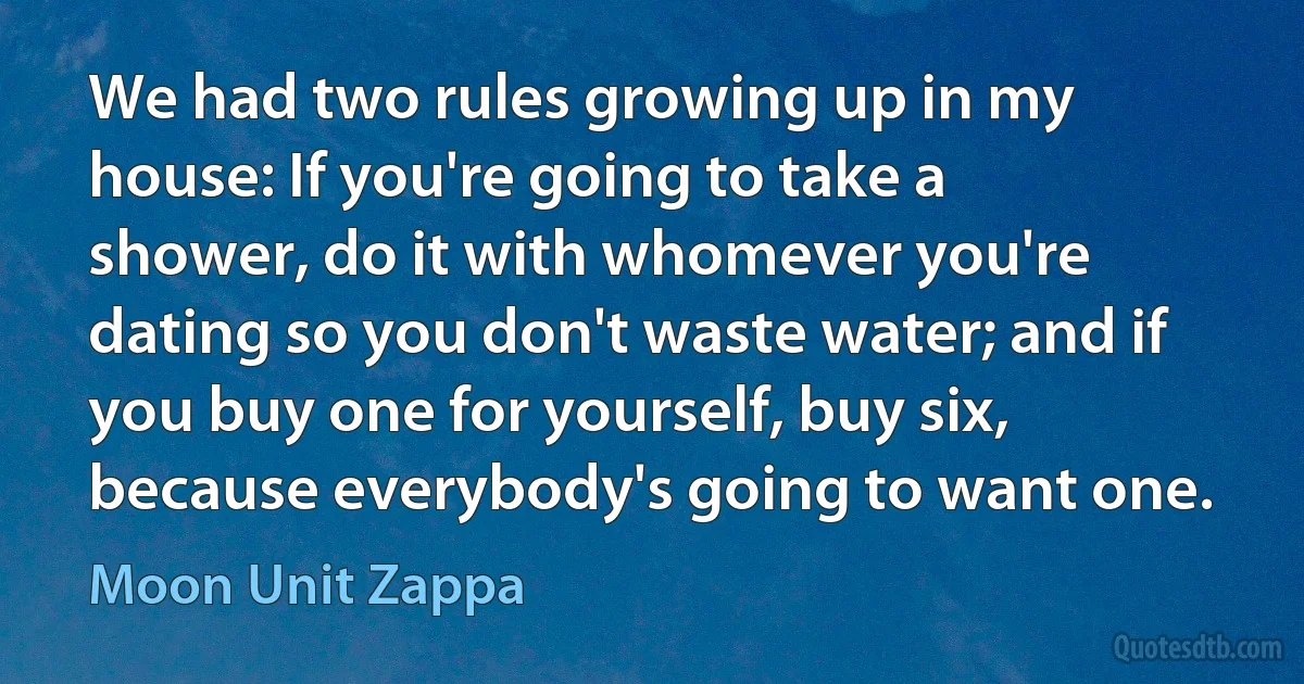 We had two rules growing up in my house: If you're going to take a shower, do it with whomever you're dating so you don't waste water; and if you buy one for yourself, buy six, because everybody's going to want one. (Moon Unit Zappa)