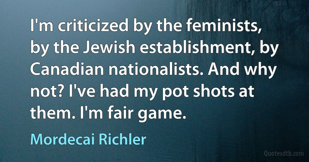 I'm criticized by the feminists, by the Jewish establishment, by Canadian nationalists. And why not? I've had my pot shots at them. I'm fair game. (Mordecai Richler)