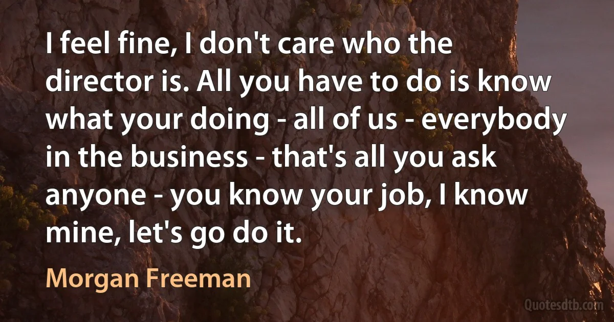 I feel fine, I don't care who the director is. All you have to do is know what your doing - all of us - everybody in the business - that's all you ask anyone - you know your job, I know mine, let's go do it. (Morgan Freeman)