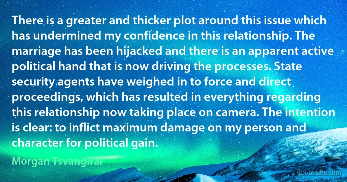 There is a greater and thicker plot around this issue which has undermined my confidence in this relationship. The marriage has been hijacked and there is an apparent active political hand that is now driving the processes. State security agents have weighed in to force and direct proceedings, which has resulted in everything regarding this relationship now taking place on camera. The intention is clear: to inflict maximum damage on my person and character for political gain. (Morgan Tsvangirai)