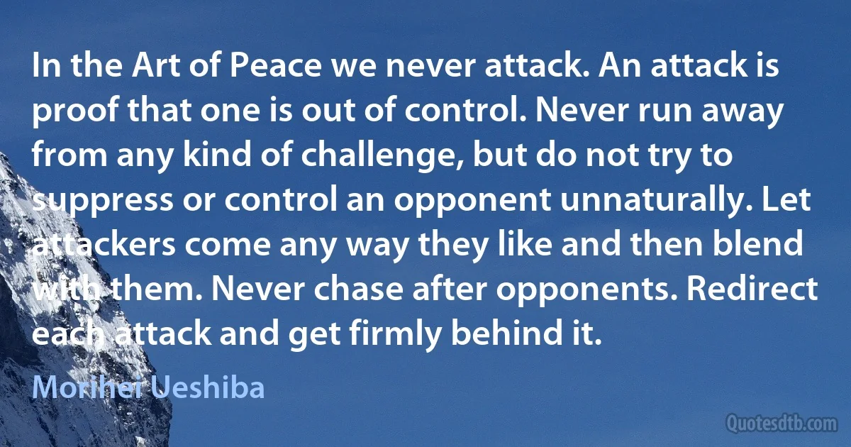 In the Art of Peace we never attack. An attack is proof that one is out of control. Never run away from any kind of challenge, but do not try to suppress or control an opponent unnaturally. Let attackers come any way they like and then blend with them. Never chase after opponents. Redirect each attack and get firmly behind it. (Morihei Ueshiba)