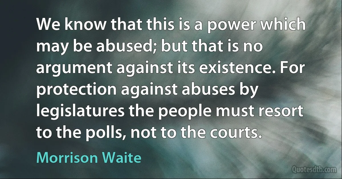 We know that this is a power which may be abused; but that is no argument against its existence. For protection against abuses by legislatures the people must resort to the polls, not to the courts. (Morrison Waite)