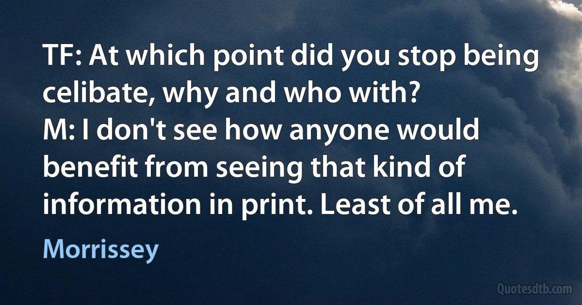 TF: At which point did you stop being celibate, why and who with?
M: I don't see how anyone would benefit from seeing that kind of information in print. Least of all me. (Morrissey)