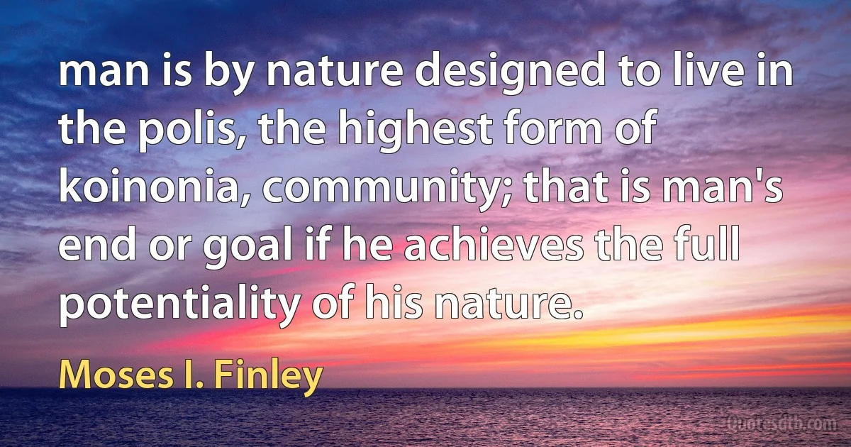 man is by nature designed to live in the polis, the highest form of koinonia, community; that is man's end or goal if he achieves the full potentiality of his nature. (Moses I. Finley)