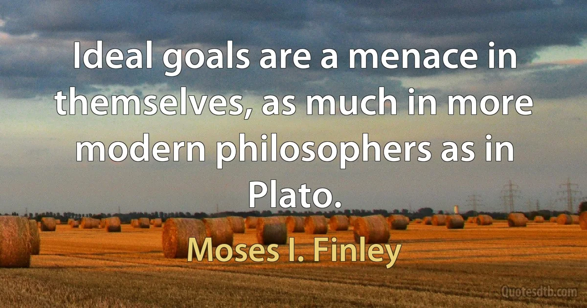 Ideal goals are a menace in themselves, as much in more modern philosophers as in Plato. (Moses I. Finley)