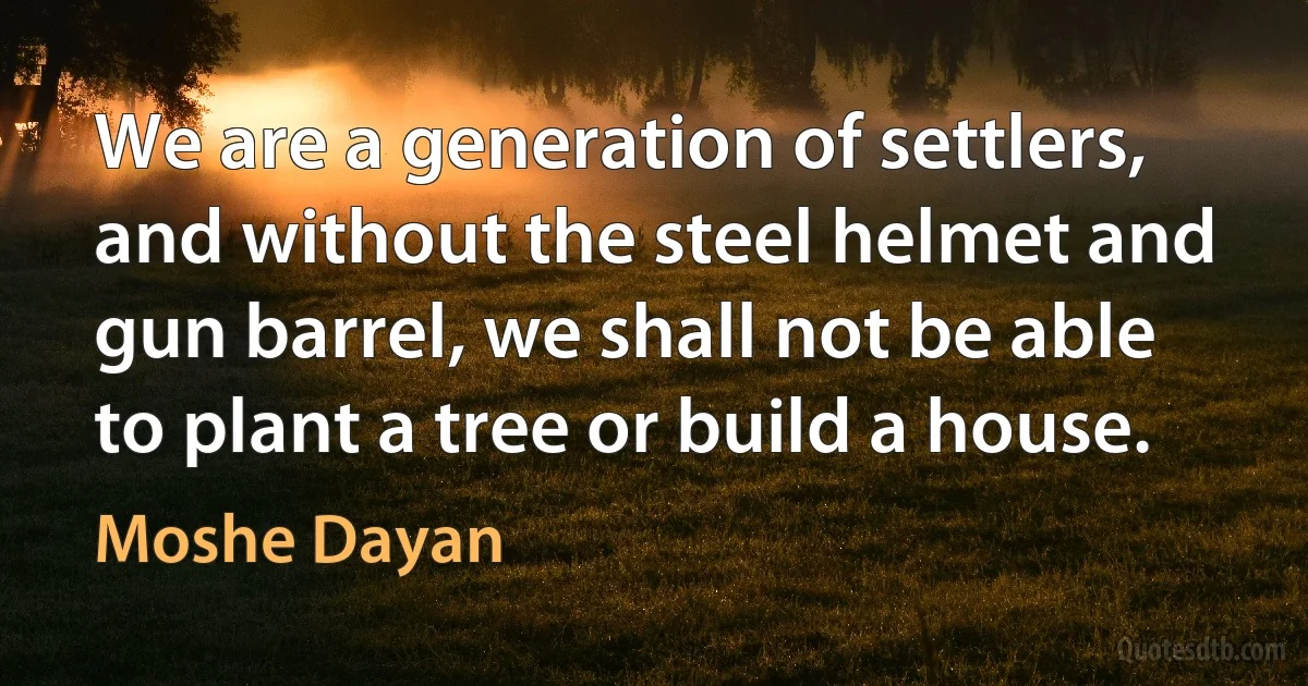 We are a generation of settlers, and without the steel helmet and gun barrel, we shall not be able to plant a tree or build a house. (Moshe Dayan)