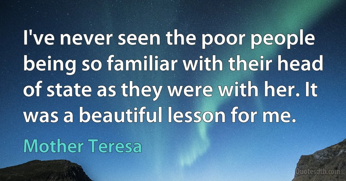 I've never seen the poor people being so familiar with their head of state as they were with her. It was a beautiful lesson for me. (Mother Teresa)