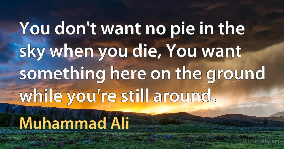 You don't want no pie in the sky when you die, You want something here on the ground while you're still around. (Muhammad Ali)