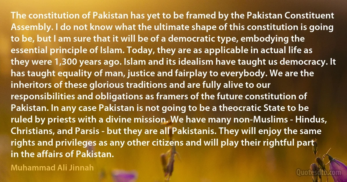 The constitution of Pakistan has yet to be framed by the Pakistan Constituent Assembly. I do not know what the ultimate shape of this constitution is going to be, but I am sure that it will be of a democratic type, embodying the essential principle of Islam. Today, they are as applicable in actual life as they were 1,300 years ago. Islam and its idealism have taught us democracy. It has taught equality of man, justice and fairplay to everybody. We are the inheritors of these glorious traditions and are fully alive to our responsibilities and obligations as framers of the future constitution of Pakistan. In any case Pakistan is not going to be a theocratic State to be ruled by priests with a divine mission. We have many non-Muslims - Hindus, Christians, and Parsis - but they are all Pakistanis. They will enjoy the same rights and privileges as any other citizens and will play their rightful part in the affairs of Pakistan. (Muhammad Ali Jinnah)