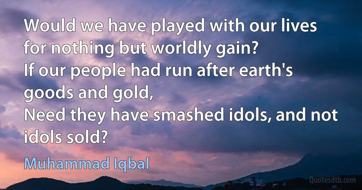 Would we have played with our lives for nothing but worldly gain?
If our people had run after earth's goods and gold,
Need they have smashed idols, and not idols sold? (Muhammad Iqbal)