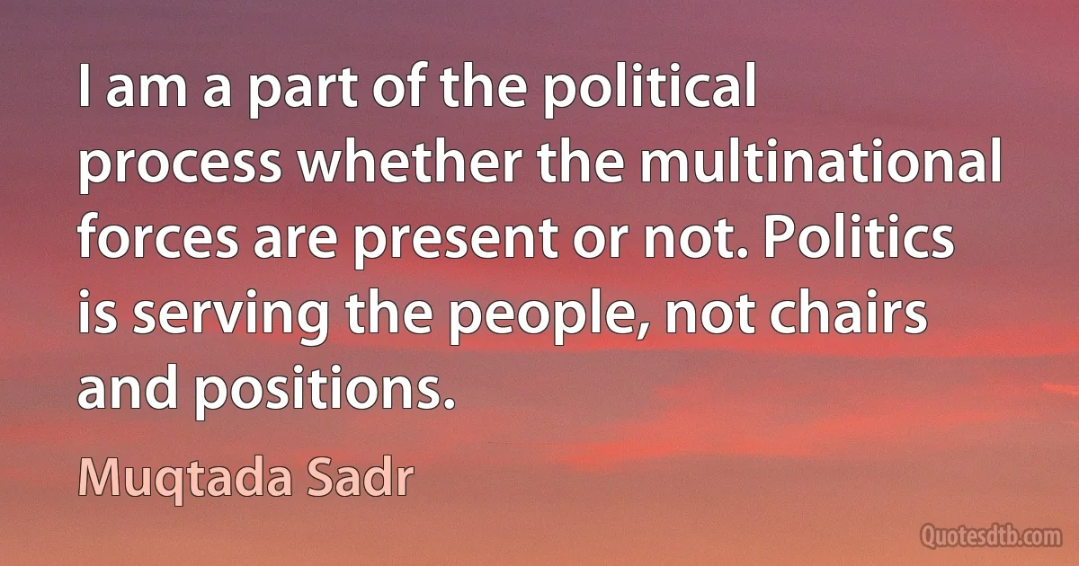 I am a part of the political process whether the multinational forces are present or not. Politics is serving the people, not chairs and positions. (Muqtada Sadr)