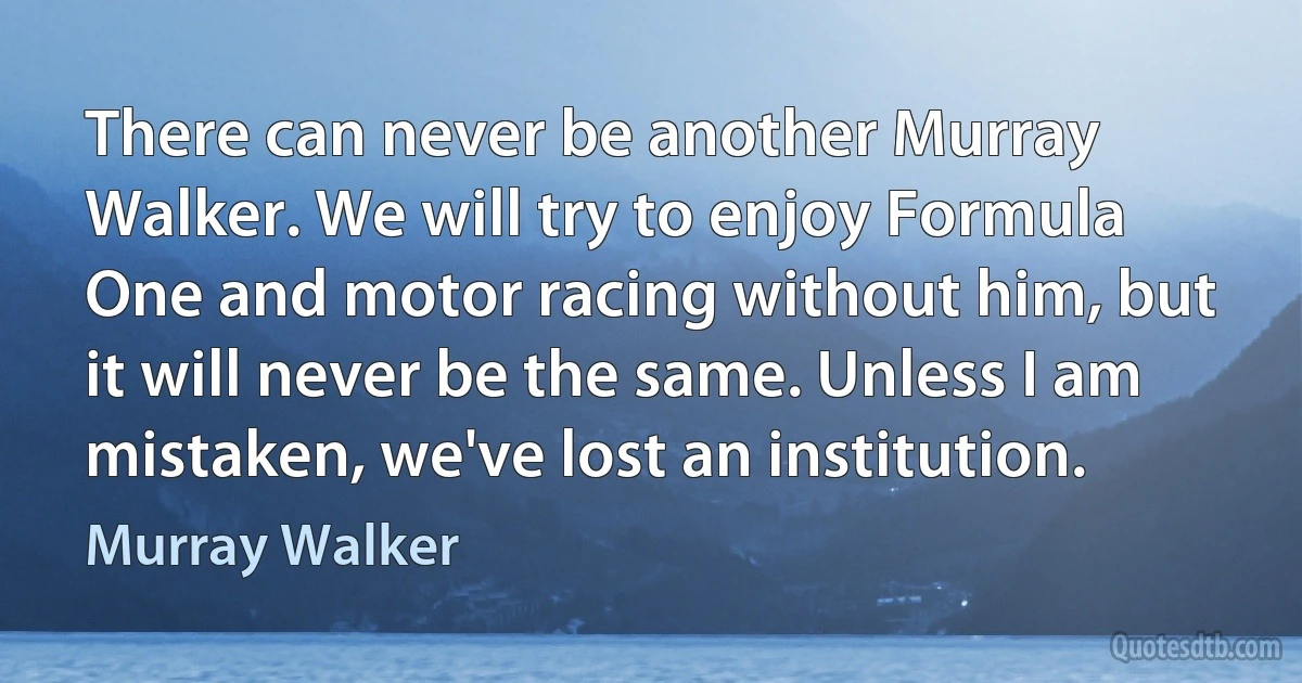 There can never be another Murray Walker. We will try to enjoy Formula One and motor racing without him, but it will never be the same. Unless I am mistaken, we've lost an institution. (Murray Walker)