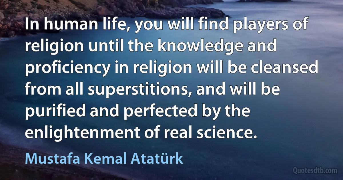 In human life, you will find players of religion until the knowledge and proficiency in religion will be cleansed from all superstitions, and will be purified and perfected by the enlightenment of real science. (Mustafa Kemal Atatürk)