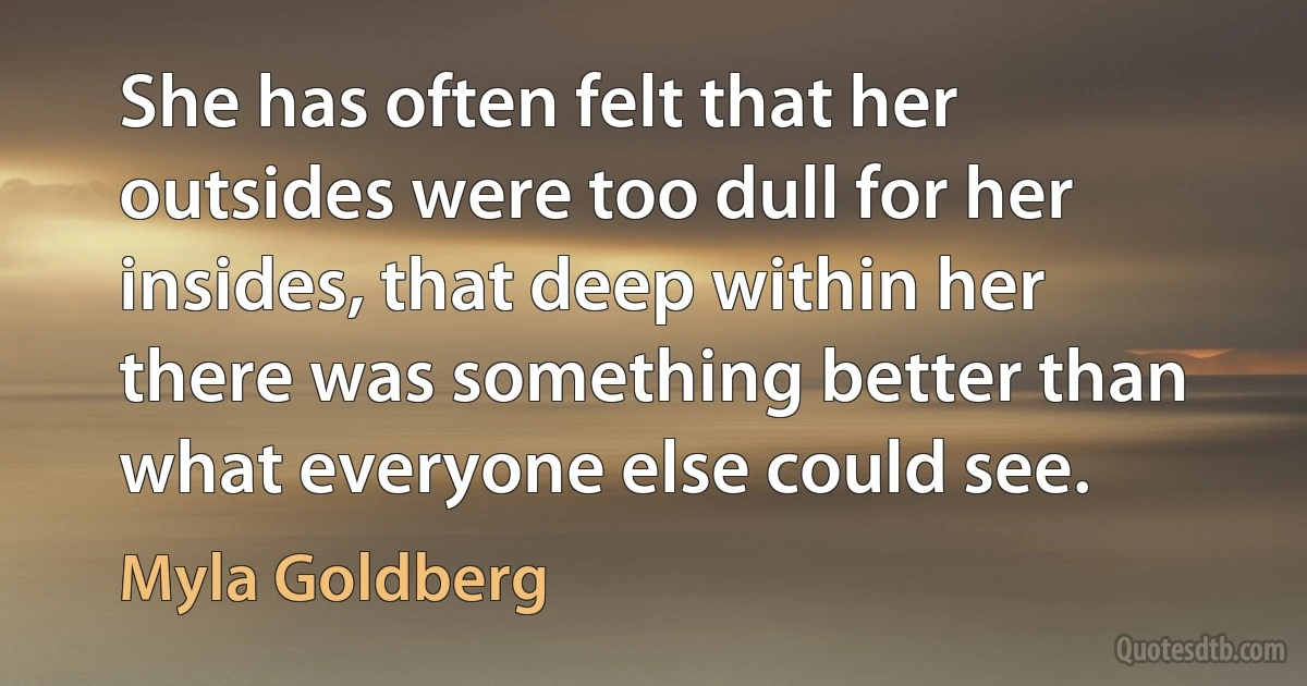 She has often felt that her outsides were too dull for her insides, that deep within her there was something better than what everyone else could see. (Myla Goldberg)