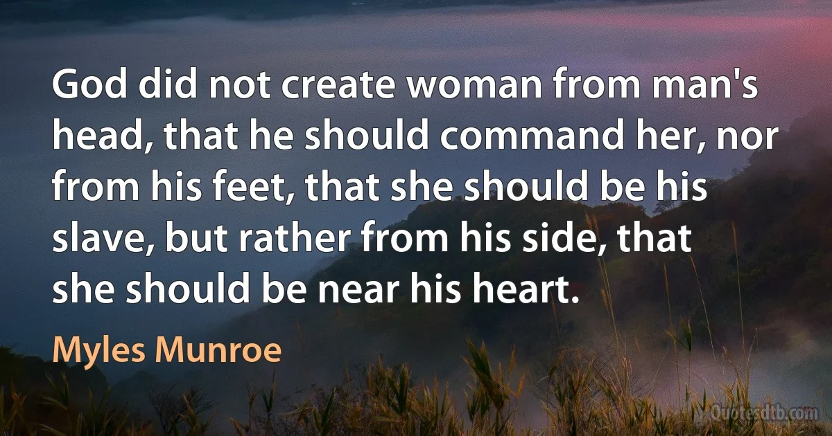 God did not create woman from man's head, that he should command her, nor from his feet, that she should be his slave, but rather from his side, that she should be near his heart. (Myles Munroe)