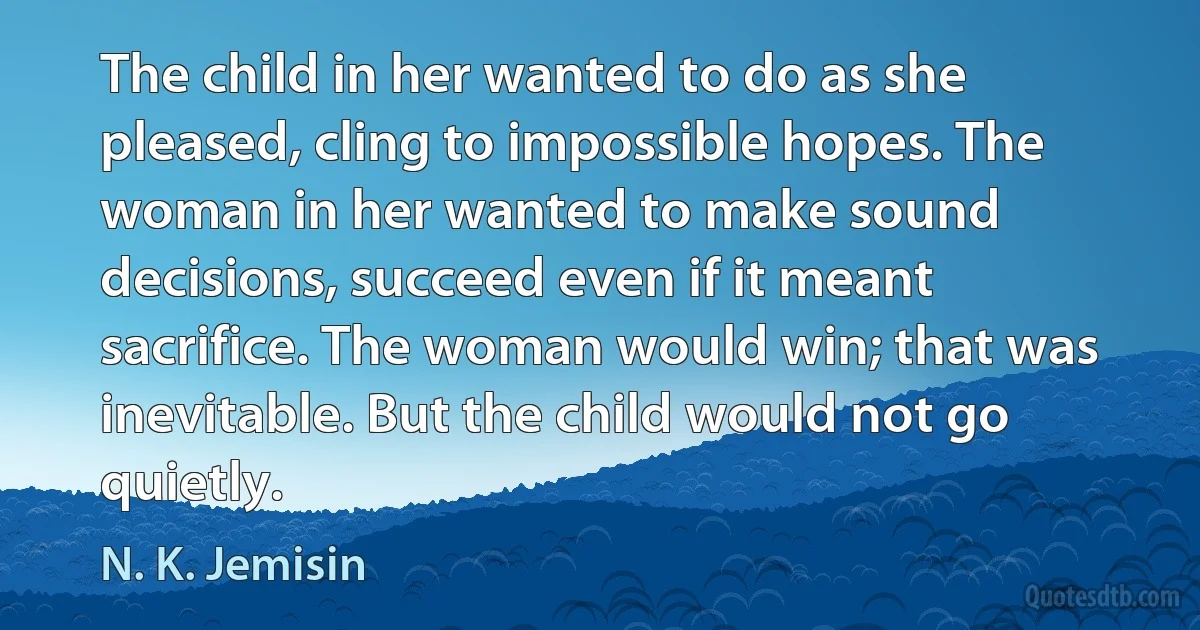 The child in her wanted to do as she pleased, cling to impossible hopes. The woman in her wanted to make sound decisions, succeed even if it meant sacrifice. The woman would win; that was inevitable. But the child would not go quietly. (N. K. Jemisin)