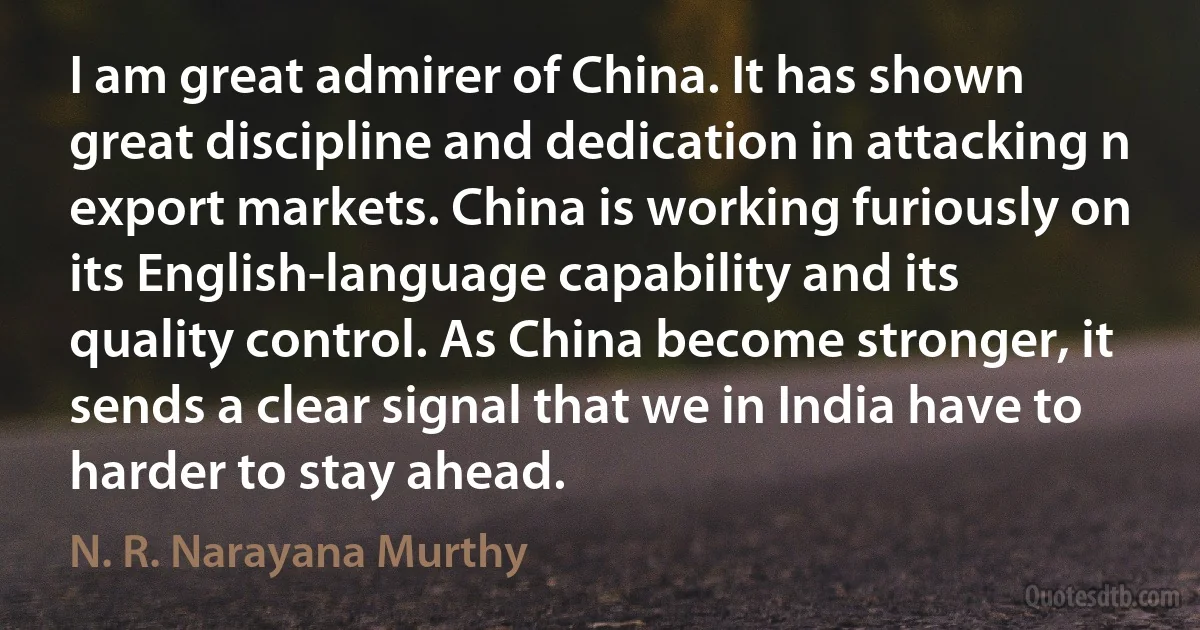 I am great admirer of China. It has shown great discipline and dedication in attacking n export markets. China is working furiously on its English-language capability and its quality control. As China become stronger, it sends a clear signal that we in India have to harder to stay ahead. (N. R. Narayana Murthy)