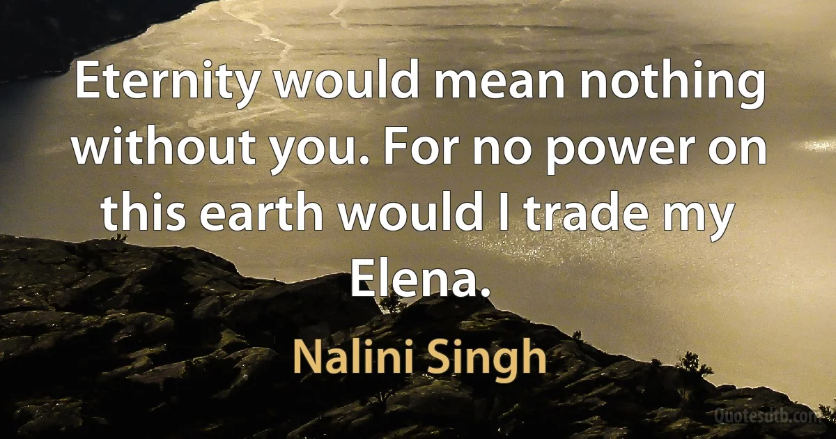 Eternity would mean nothing without you. For no power on this earth would I trade my Elena. (Nalini Singh)