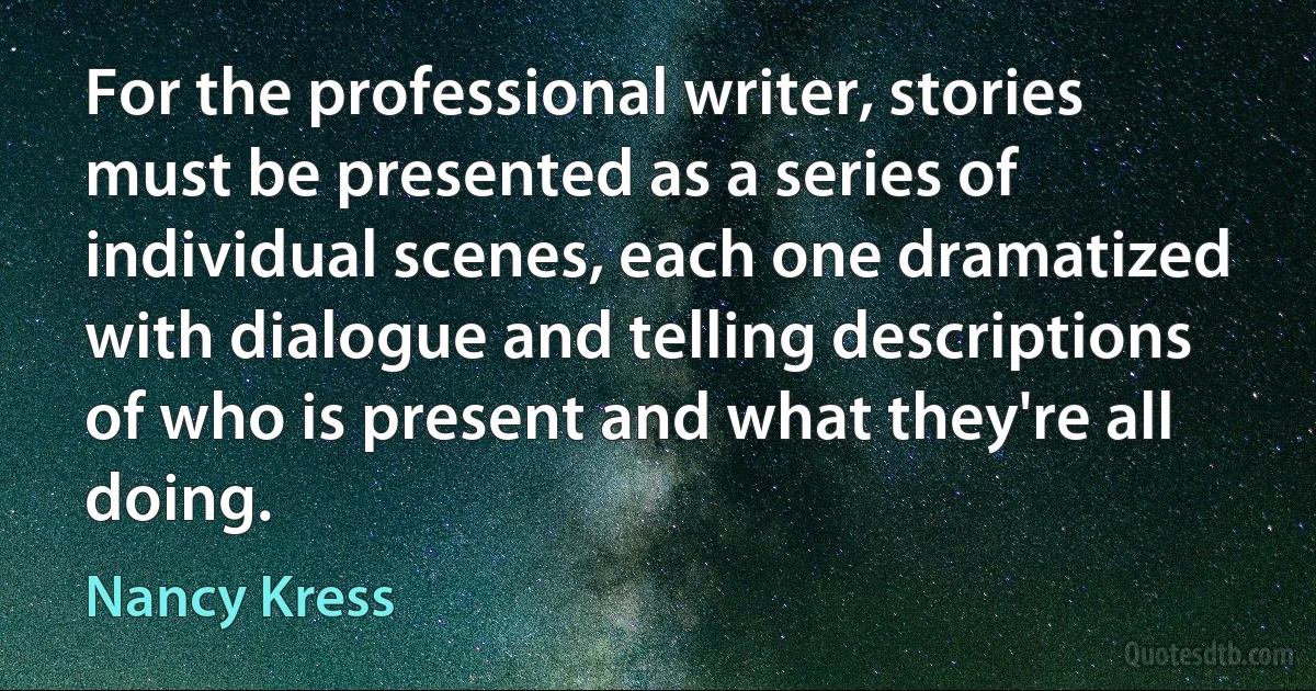 For the professional writer, stories must be presented as a series of individual scenes, each one dramatized with dialogue and telling descriptions of who is present and what they're all doing. (Nancy Kress)