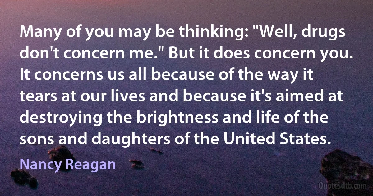 Many of you may be thinking: "Well, drugs don't concern me." But it does concern you. It concerns us all because of the way it tears at our lives and because it's aimed at destroying the brightness and life of the sons and daughters of the United States. (Nancy Reagan)