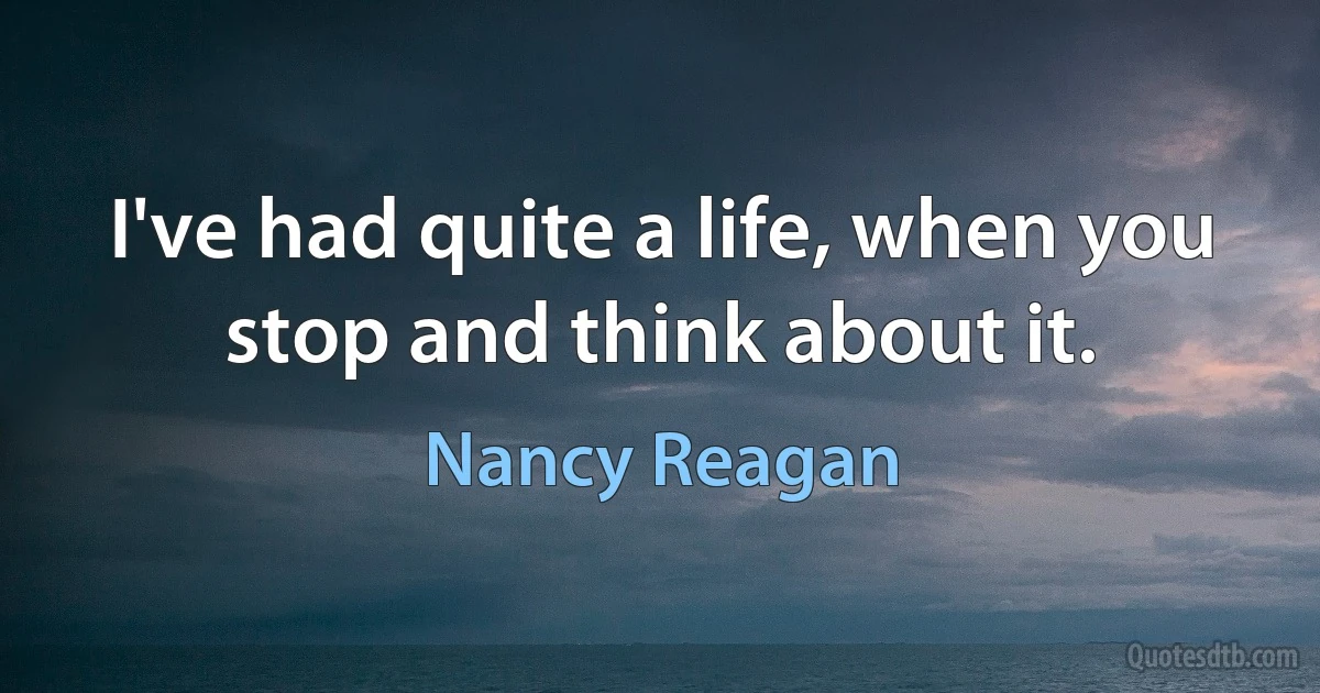 I've had quite a life, when you stop and think about it. (Nancy Reagan)