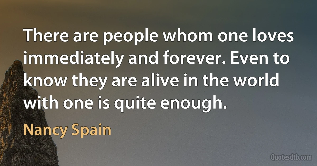 There are people whom one loves immediately and forever. Even to know they are alive in the world with one is quite enough. (Nancy Spain)