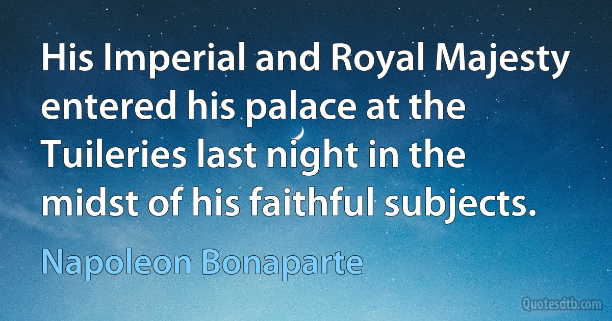 His Imperial and Royal Majesty entered his palace at the Tuileries last night in the midst of his faithful subjects. (Napoleon Bonaparte)