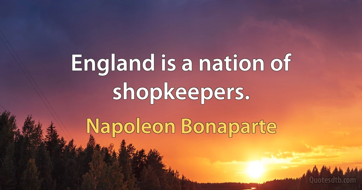 England is a nation of shopkeepers. (Napoleon Bonaparte)