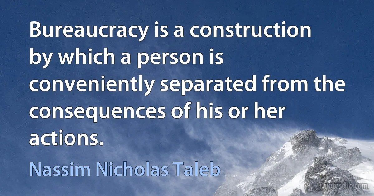 Bureaucracy is a construction by which a person is conveniently separated from the consequences of his or her actions. (Nassim Nicholas Taleb)