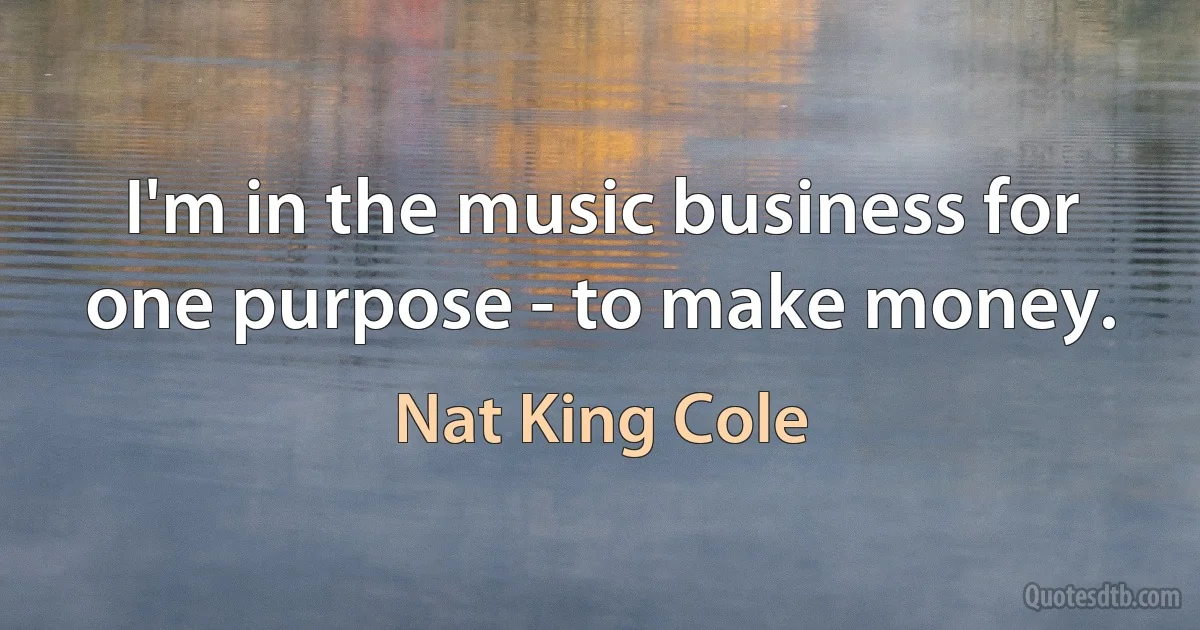 I'm in the music business for one purpose - to make money. (Nat King Cole)