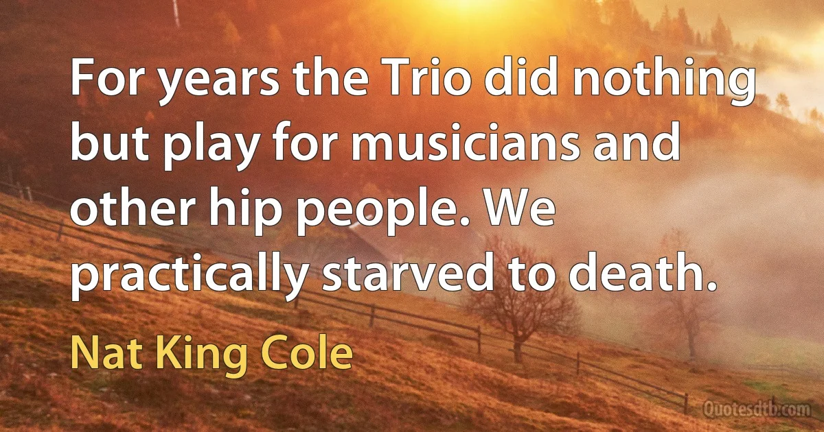 For years the Trio did nothing but play for musicians and other hip people. We practically starved to death. (Nat King Cole)