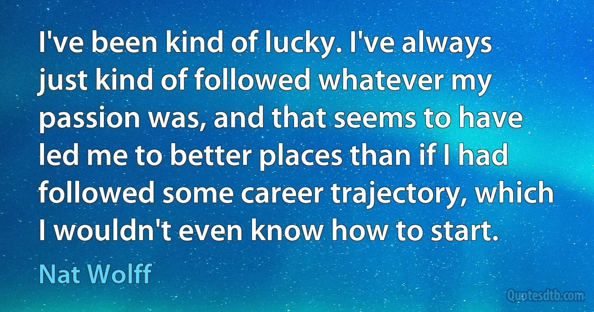 I've been kind of lucky. I've always just kind of followed whatever my passion was, and that seems to have led me to better places than if I had followed some career trajectory, which I wouldn't even know how to start. (Nat Wolff)