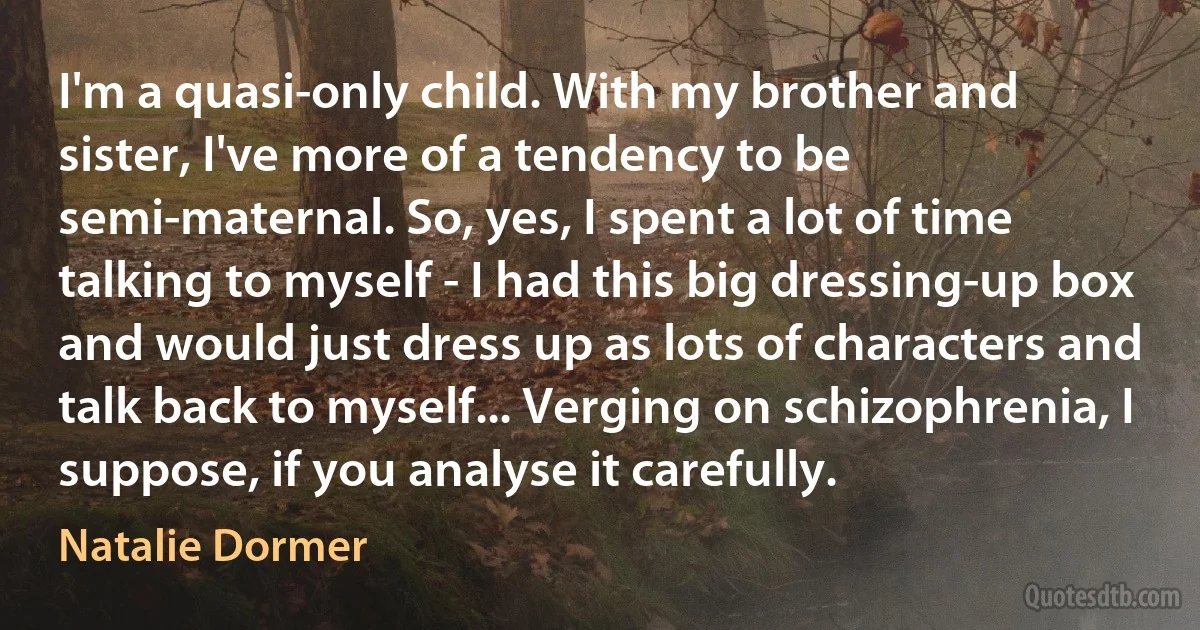 I'm a quasi-only child. With my brother and sister, I've more of a tendency to be semi-maternal. So, yes, I spent a lot of time talking to myself - I had this big dressing-up box and would just dress up as lots of characters and talk back to myself... Verging on schizophrenia, I suppose, if you analyse it carefully. (Natalie Dormer)