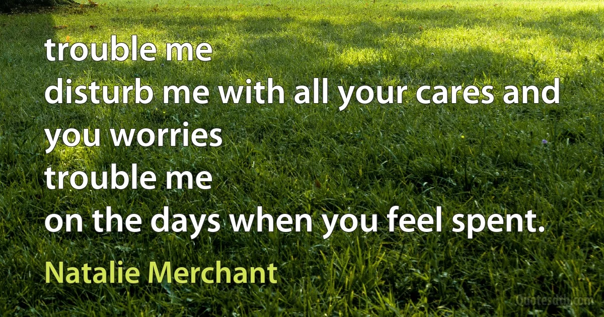 trouble me
disturb me with all your cares and you worries
trouble me
on the days when you feel spent. (Natalie Merchant)