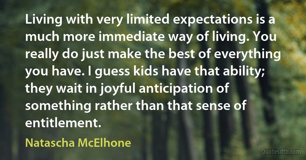 Living with very limited expectations is a much more immediate way of living. You really do just make the best of everything you have. I guess kids have that ability; they wait in joyful anticipation of something rather than that sense of entitlement. (Natascha McElhone)