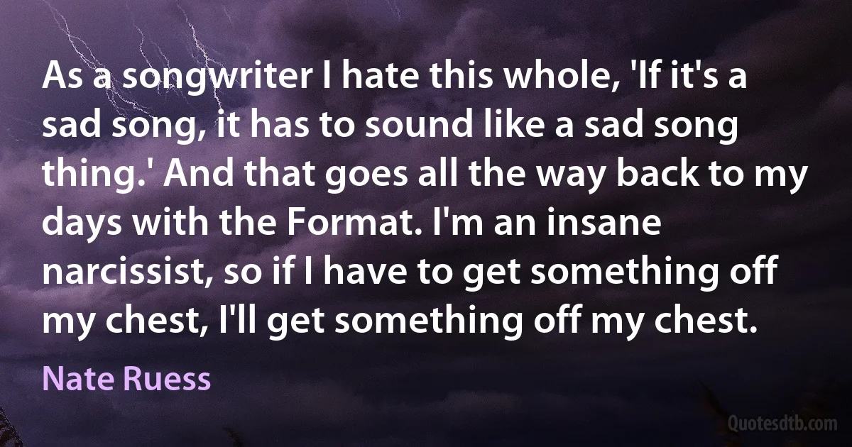 As a songwriter I hate this whole, 'If it's a sad song, it has to sound like a sad song thing.' And that goes all the way back to my days with the Format. I'm an insane narcissist, so if I have to get something off my chest, I'll get something off my chest. (Nate Ruess)