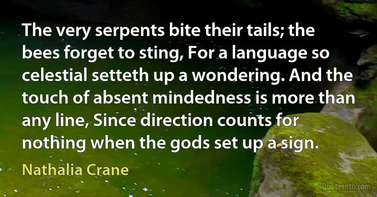 The very serpents bite their tails; the bees forget to sting, For a language so celestial setteth up a wondering. And the touch of absent mindedness is more than any line, Since direction counts for nothing when the gods set up a sign. (Nathalia Crane)